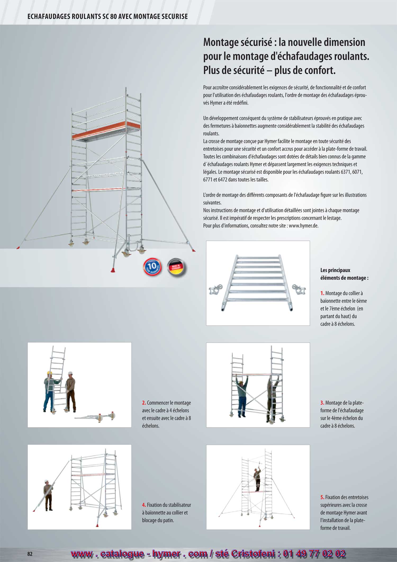 Montage scuris : la nouvelle dimension
pour le montage d'chafaudages roulants.
Plus de scurit  plus de confort.
Pour accrotre considrablement les exigences de scurit, de fonctionnalit et de confort
pour l'utilisation des chafaudages roulants, l'ordre de montage des chafaudages prouvs
Hymer a t redfi ni.
Un dveloppement consquent du systme de stabilisateurs prouvs en pratique avec
des fermetures  baonnettes augmente considrablement la stabilit des chafaudages
roulants.
La crosse de montage conue par Hymer facilite le montage en toute scurit des
entretoises pour une scurit et un confort accrus pour accder  la plate-forme de travail.
Toutes les combinaisons d'chafaudages sont dotes de dtails bien connus de la gamme
dchafaudages roulants Hymer et dpassent largement les exigences techniques et
lgales. Le montage scuris est disponible pour les chafaudages roulants 6371, 6071,
6771 et 6472 dans toutes les tailles.
L'ordre de montage des diff rents composants de l'chafaudage fi gure sur les illustrations
suivantes.
Nos instructions de montage et d'utilisation dtailles sont jointes  chaque montage
scuris. Il est impratif de respecter les prescriptions concernant le lestage.